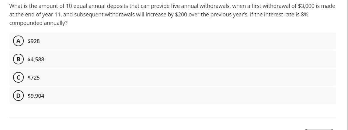 What is the amount of 10 equal annual deposits that can provide five annual withdrawals, when a first withdrawal of $3,000 is made
at the end of year 11, and subsequent withdrawals will increase by $200 over the previous year's, if the interest rate is 8%
compounded annually?
A
$928
$4,588
$725
$9,904
