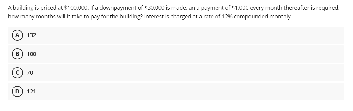 A building is priced at $100,000. If a downpayment of $30,000 is made, an a payment of $1,000 every month thereafter is required,
how many months will it take to pay for the building? Interest is charged at a rate of 12% compounded monthly
A) 132
B
100
70
D) 121
