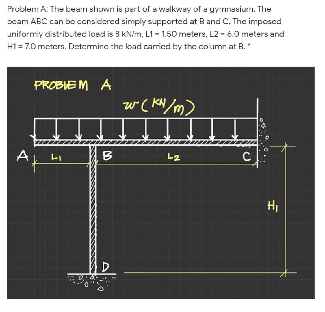 Problem A: The beam shown is part of a walkway of a gymnasium. The
beam ABC can be considered simply supported at B and C. The imposed
uniformly distributed load is 8 kN/m, L1 = 1.50 meters, L2 = 6.0 meters and
H1 = 7.0 meters. Determine the load carried by the column at B. *
PROBLE M A
w ( KN/m)
A
LI
B.
L2
HI
D
