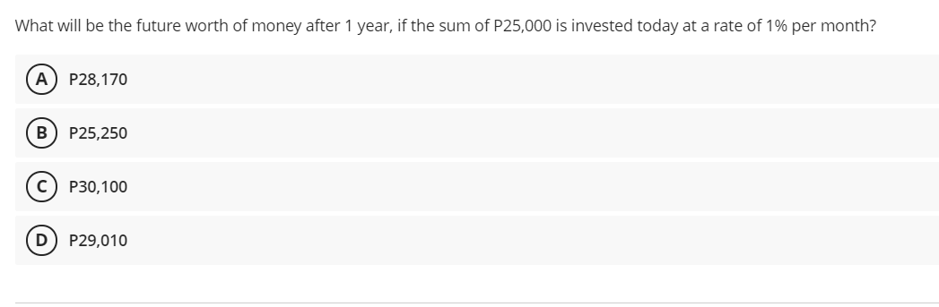What will be the future worth of money after 1 year, if the sum of P25,000 is invested today at a rate of 1% per month?
A) P28,170
B
P25,250
P30,100
P29,010
