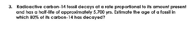 3. Radioactive carbon-14 fossil decays at a rate proportional to its amount present
and has a half-life of approximately 5,700 yrs. Estimate the age of a fossil in
which 80% of its carbon-14 has decayed?
