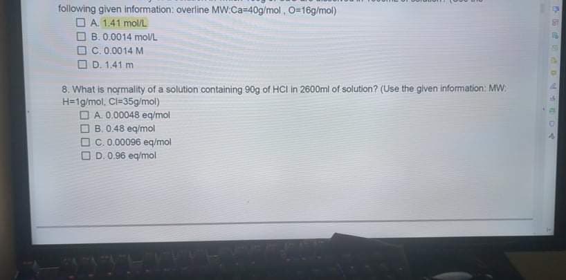 following given information: overline MW:Ca=40g/mol, O=16g/mol)
O A. 1.41 mol/L
B. 0.0014 mol/L
O C. 0.0014 M
O D. 1.41 m
8. What is normality of a solution containing 90g of HCI in 2600ml of solution? (Use the given information: MW:
H=1g/mol, Cl=35g/mol)
O A. 0.00048 eq/mol
O B. 0.48 eq/mol
O C. 0.00096 eq/mol
O D. 0.96 eq/mol
