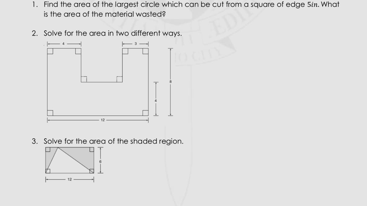 1. Find the area of the largest circle which can be cut from a square of edge 5in. What
is the area of the material wasted?
2. Solve for the area in two different ways.
EDI
8.
12
3. Solve for the area of the shaded region.
LA
12
