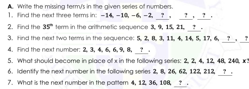 A. Write the missing term/s in the given series of numbers.
1. Find the next three terms in: -14, –10, -6, –2,
? , ? .
2. Find the 35th term in the arithmetic sequence 3, 9, 15, 21,
? .
3. Find the next two terms in the sequence: 5, 2, 8, 3, 11, 4, 14, 5, 17, 6,
4. Find the next number: 2, 3, 4, 6, 6, 9, 8,
? .
5. What should become in place of x in the following series: 2, 2, 4, 12, 48, 240, x?
6. Identify the next number in the following series 2, 8, 26, 62, 122, 212,
?
7. What is the next number in the pattern 4, 12, 36, 108,
? .

