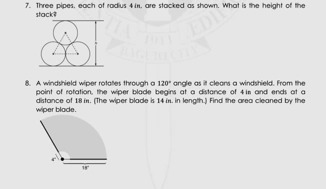 7. Three pipes, each of radius 4 in, are stacked as shown. What is the height of the
stack?
EDI
AGLIO CL
TIA
8. A windshield wiper rotates through a 120° angle as it cleans a windshield. From the
point of rotation, the wiper blade begins at a distance of 4 in and ends at a
distance of 18 in. (The wiper blade is 14 in. in length.) Find the area cleaned by the
wiper blade.
18
