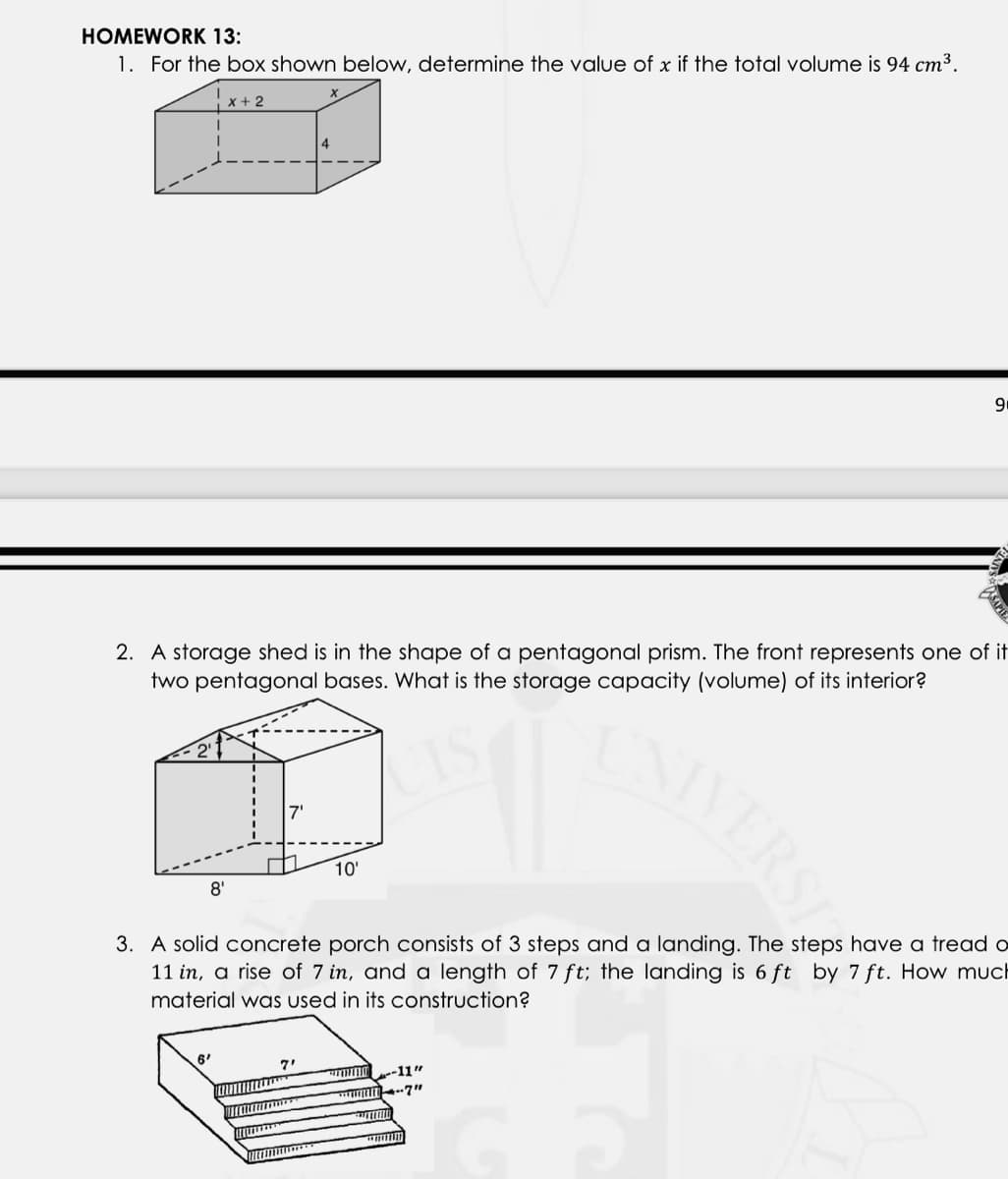 HOMEWORK 13:
1. For the box shown below, determine the value of x if the total volume is 94 cm3.
x + 2
4
2. A storage shed is in the shape of a pentagonal prism. The front represents one of it
two pentagonal bases. What is the storage capacity (volume) of its interior?
VERS
7'
10'
8'
3. A solid concrete porch consists of 3 steps and a landing. The steps have a tread o
11 in, a rise of 7 in, and a length of 7 ft; the landing is 6 ft by 7 ft. How much
material was used in its construction?
6'
7"
