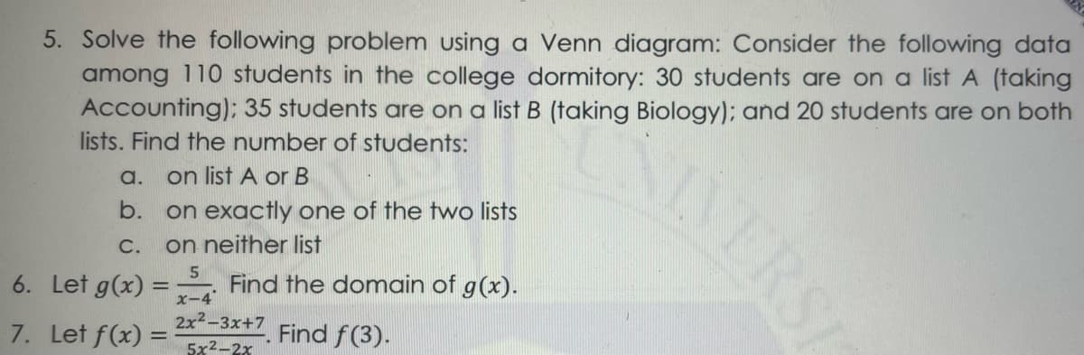 5. Solve the following problem using a Venn diagram: Consider the following data
among 110 students in the college dormitory: 30 students are on a list A (taking
Accounting): 35 students are on a list B (taking Biology); and 20 students are on both
lists. Find the number of students:
AVERSI
a.
on list A orB
on exactly one of the two lists
on neither list
b.
С.
6. Let g(x) =
Find the domain of g(x).
x-4
2x2-3х+7
7. Let f(x) =
Find f(3).
5x2-2x
