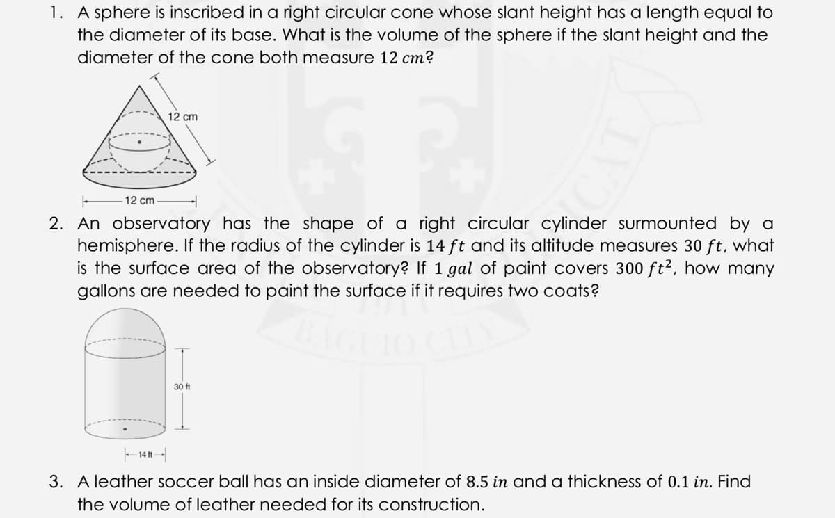 1. A sphere is inscribed in a right circular cone whose slant height has a length equal to
the diameter of its base. What is the volume of the sphere if the slant height and the
diameter of the cone both measure 12 cm?
12 cm
12 cm
2. An observatory has the shape of a right circular cylinder surmounted by a
hemisphere. If the radius of the cylinder is 14 ft and its altitude measures 30 ft, what
is the surface area of the observatory? If 1 gal of paint covers 300 ft2, how many
gallons are needed to paint the surface if it requires two coats?
30 ft
- 14 ft-
3. A leather soccer ball has an inside diameter of 8.5 in and oa thickness of 0.1 in. Find
the volume of leather needed for its construction.
