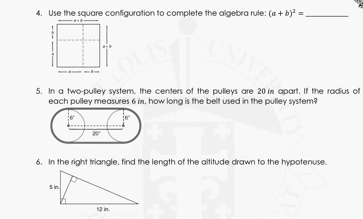 4. Use the square configuration to complete the algebra rule: (a + b)² =
a+ b
a + b
LOUT
5. In a two-pulley system, the centers of the pulleys are 20 in apart. If the radius of
each pulley measures 6 in, how long is the belt used in the pulley system?
20"
6. In the right triangle, find the length of the altitude drawn to the hypotenuse.
5 in.
12 in.
