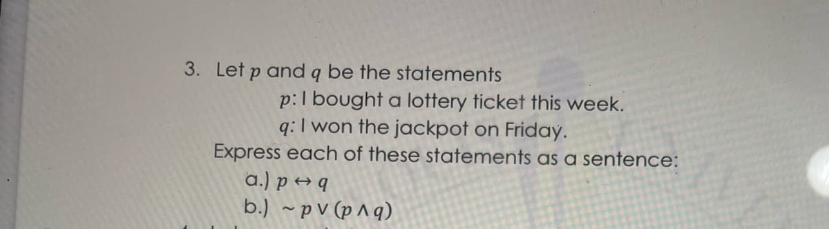 3. Let p and q be the statements
p:I bought a lottery ticket this week.
q:I won the jackpot on Friday.
Express each of these statements as a sentence:
a.) p → q
b.) ~ p V (p ^ q)
