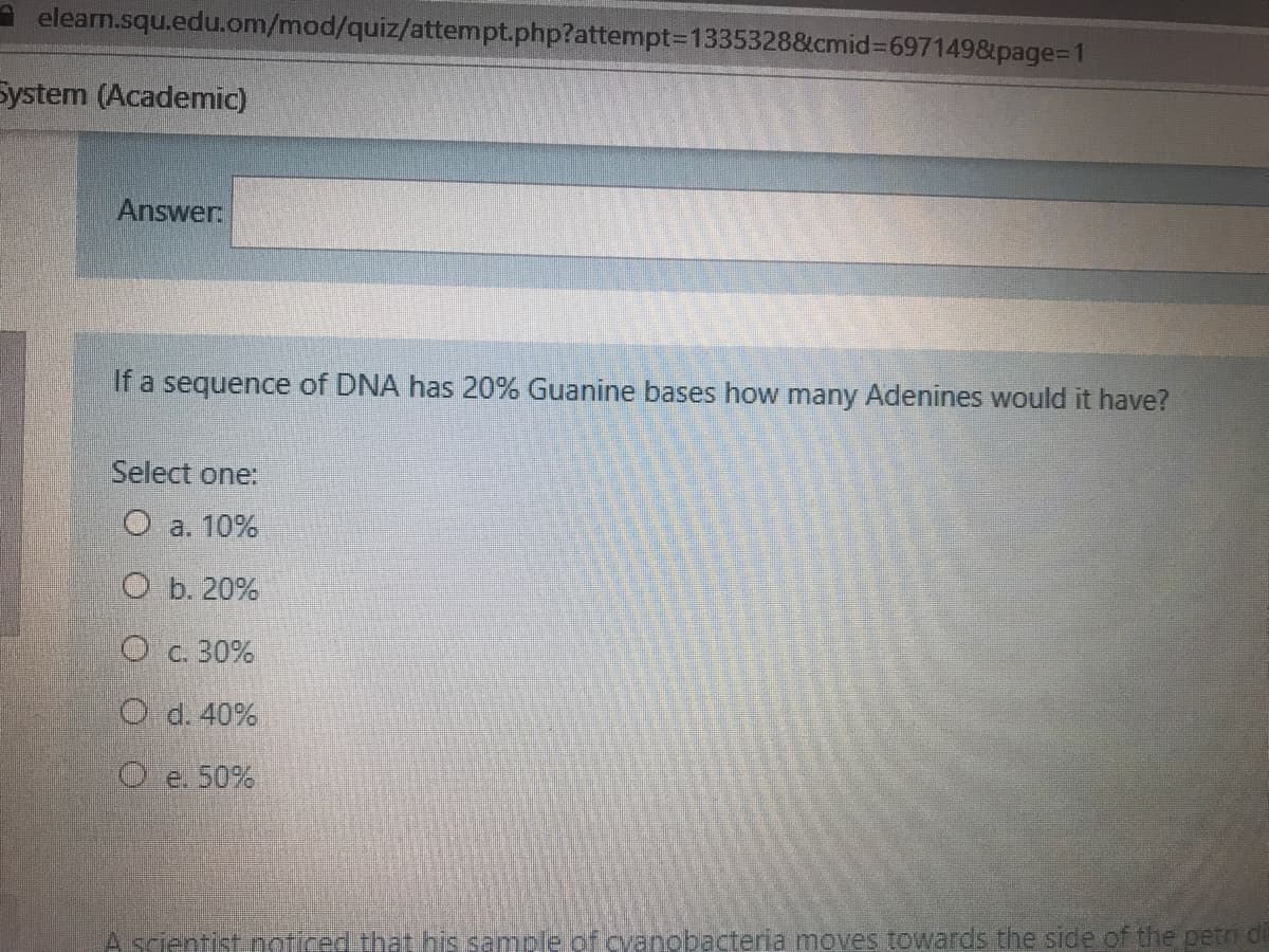 A elearn.squ.edu.om/mod/quiz/attempt.php?attempt-D1335328&cmid%3D6971498&page%=D1
System (Academic)
Answer:
If a sequence of DNA has 20% Guanine bases how many Adenines would it have?
Select one:
О а. 10%
ОБ.20%
O c. 30%
O d. 40%
O e. 50%
A scientist noticed that his sample of cvanobacteria moves towards the side of the petn di
