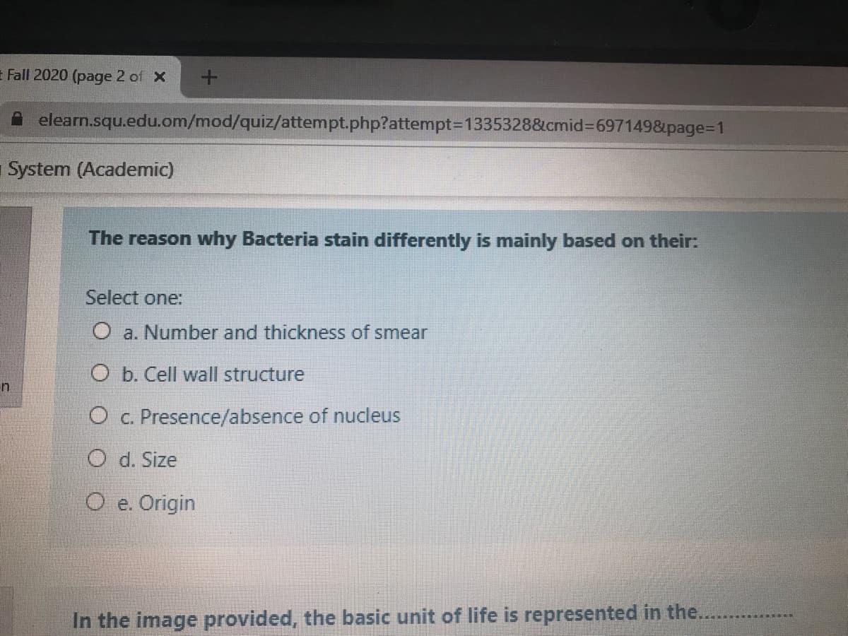 t Fall 2020 (page 2 of X
elearn.squ.edu.om/mod/quiz/attempt.php?attempt3D1335328&cmid%3D697149&page3D1
System (Academic)
The reason why Bacteria stain differently is mainly based on their:
Select one:
O a. Number and thickness of smear
O b. Cell wall structure
O c. Presence/absence of nucleus
O d. Size
O e. Origin
In the image provided, the basic unit of life is represented in the.....
