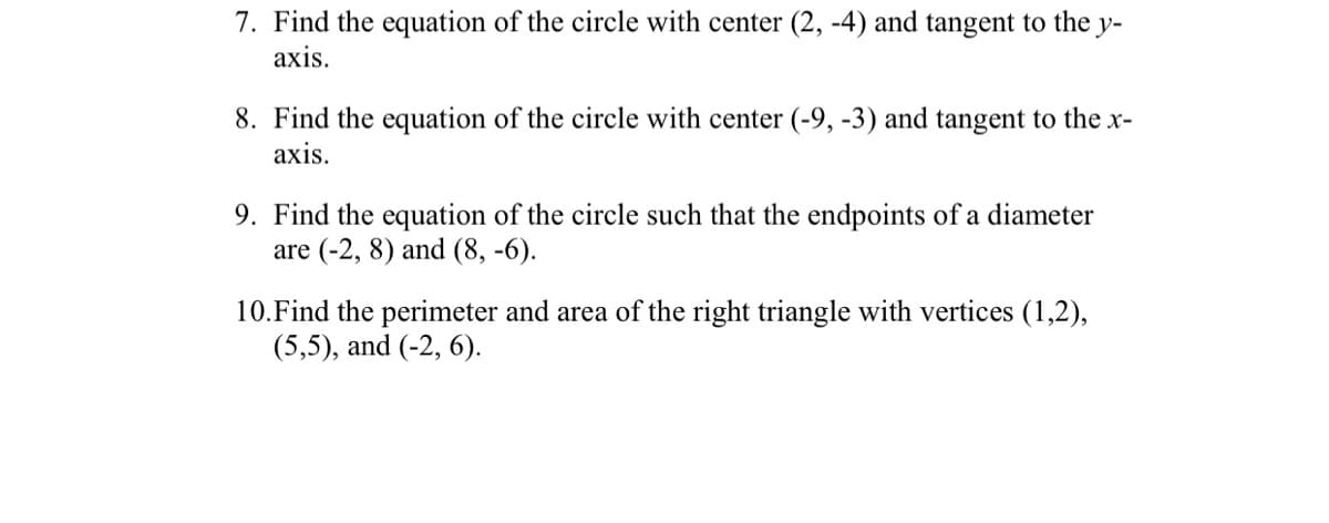 7. Find the equation of the circle with center (2, -4) and tangent to the y-
axis.
8. Find the equation of the circle with center (-9, -3) and tangent to the x-
axis.
9. Find the equation of the circle such that the endpoints of a diameter
are (-2, 8) and (8, -6).
10. Find the perimeter and area of the right triangle with vertices (1,2),
(5,5), and (-2, 6).