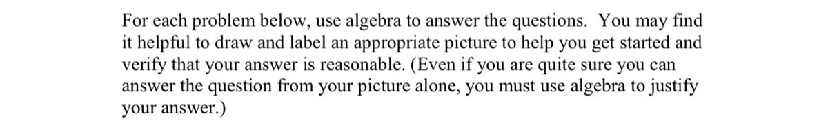 For each problem below, use algebra to answer the questions. You may find
it helpful to draw and label an appropriate picture to help you get started and
verify that your answer is reasonable. (Even if you are quite sure you can
answer the question from your picture alone, you must use algebra to justify
your answer.)