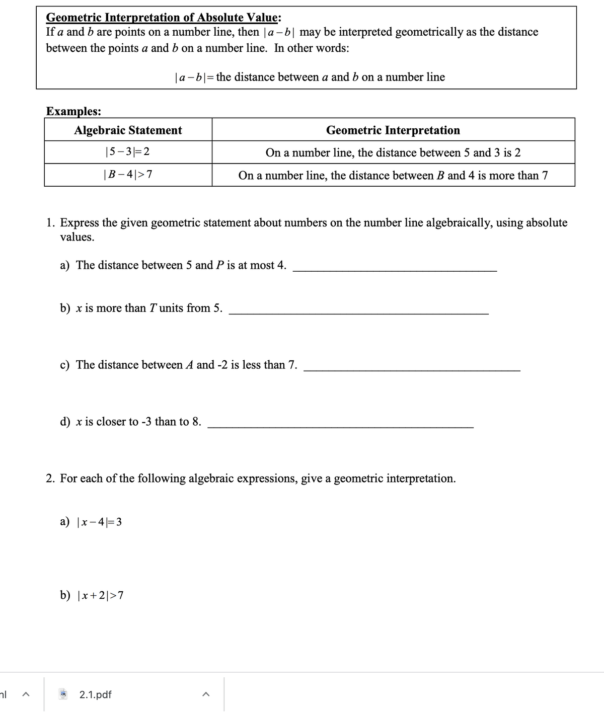 Geometric Interpretation of Absolute Value:
If a and b are points on a number line, then |a -b| may be interpreted geometrically as the distance
between the points a and b on a number line. In other words:
|a -b|= the distance between a and b on a number line
Еxamples:
Algebraic Statement
Geometric Interpretation
|5–3|=2
On a number line, the distance between 5 and 3 is 2
|B – 4|>7
On a number line, the distance between B and 4 is more than 7
1. Express the given geometric statement about numbers on the number line algebraically, using absolute
values.
a) The distance between 5 and P is at most 4.
b) x is more than T units from 5.
c) The distance between A and -2 is less than 7.
d) x is closer to -3 than to 8.
2. For each of the following algebraic expressions, give a geometric interpretation.
a) |x- 4|=3
b) |x+2|>7
nl
2.1.pdf
