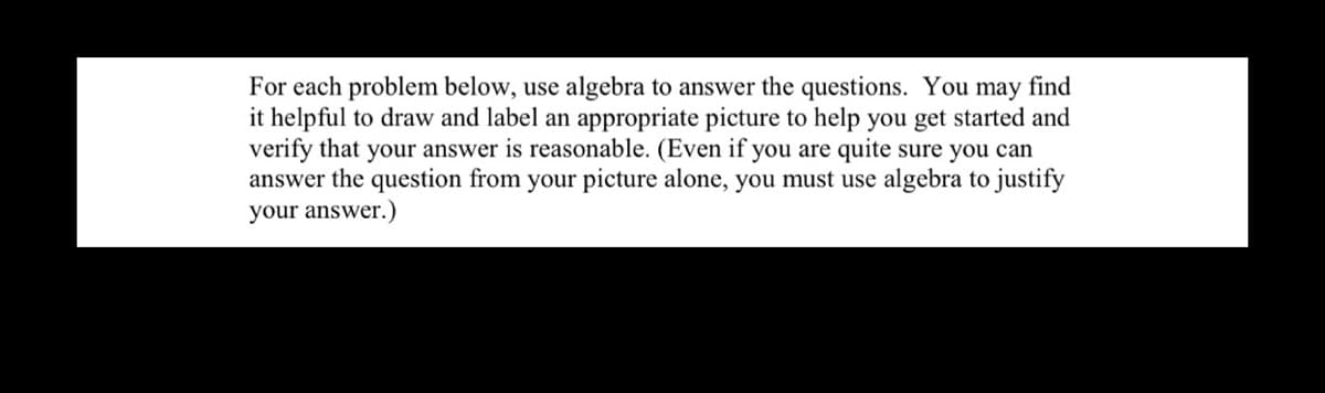 For each problem below, use algebra to answer the questions. You may find
it helpful to draw and label an appropriate picture to help you get started and
verify that your answer is reasonable. (Even if you are quite sure you can
answer the question from your picture alone, you must use algebra to justify
your answer.)
