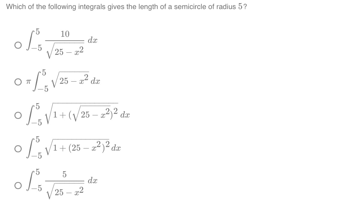 Which of the following integrals gives the length of a semicircle of radius 5?
ܘܐܢܐܘ
5
M
-5
an} } ܘ ܐ 2 25
5
ܓܐܘ
10
25 - x2
L₁ √₁
5
5
o/1+2s
+ (V25 - 2)2 dx
a
dx
1+ (25 - 32)21.
-
5
25 - x2
dx