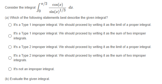 */2 cos(z)
sin(z)1/3
√5/² =
Consider the integral
(a) Which of the following statements best describe the given integral?
It's a Type 1 improper integral. We should proceed by writing it as the limit of a proper integral.
dz.
It's a Type 1 improper integral. We should proceed by writing it as the sum of two improper
integrals.
It's a Type 2 improper integral. We should proceed by writing it as the limit of a proper integral.
It's a Type 2 improper integral. We should proceed by writing it as the sum of two improper
integrals.
It's not an improper integral.
(b) Evaluate the given integral.