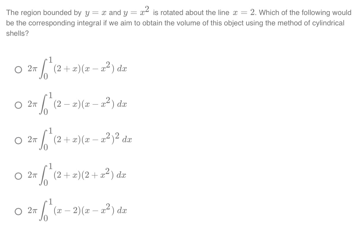 The region bounded by y = x and y = x² is rotated about the line x = 2. Which of the following would
be the corresponding integral if we aim to obtain the volume of this object using the method of cylindrical
shells?
1
S₁²
О 2п
2πT
О 2п
1
•√²₁ (2 + x)(x − x ²) ² da
(2 + x)(x − x²) dx
O 2π
1
(2 − x)(x − x²) dx
-
1
+6² (2²
O 2π
(2+x)(2+x²) dx
1
= √ ² (²0
(x − 2)(x − x²) dx