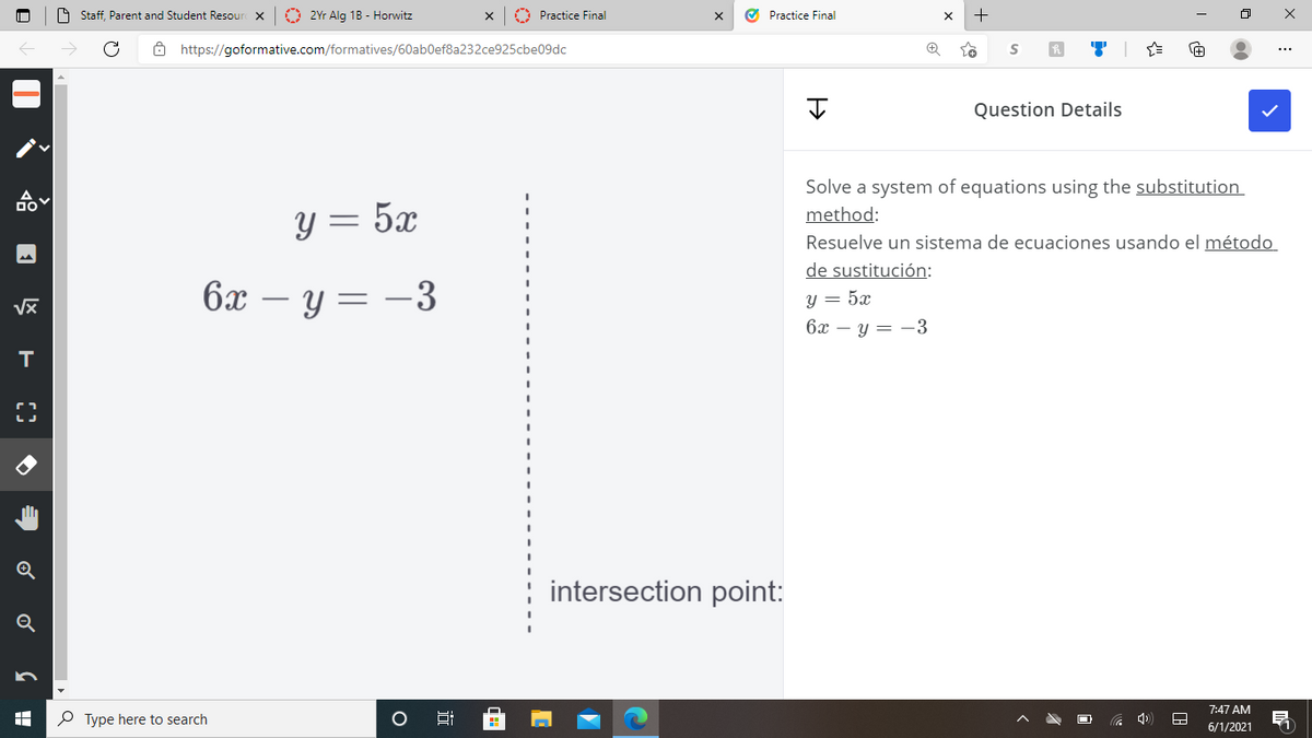 O Staff, Parent and Student Resour x
O 2Yr Alg 1B - Horwitz
A Practice Final
O Practice Final
O https://goformative.com/formatives/60ab0ef8a232ce925cbe09dc
...
Question Details
Solve a system of equations using the substitution
y = 5x
method:
Resuelve un sistema de ecuaciones usando el método
de sustitución:
6x
- y = -3
y = 5x
6x – y = -3
intersection point:
Q
7:47 AM
P Type here to search
6/1/2021
