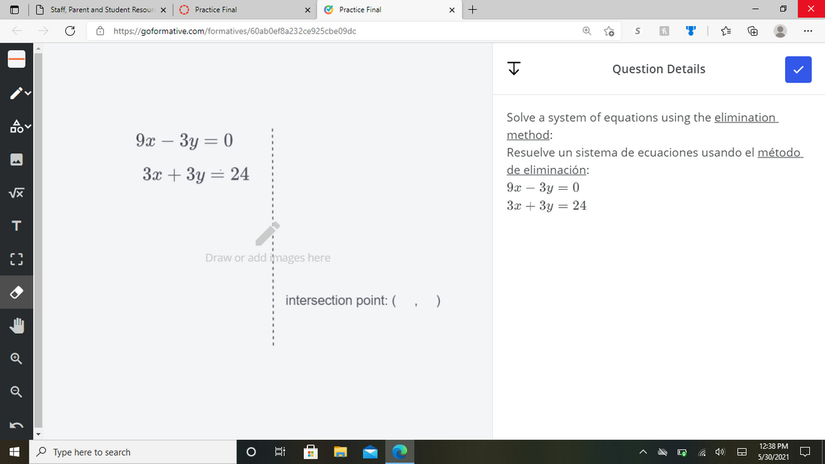O Staff, Parent and Student Resour X
O Practice Final
O Practice Final
O https://goformative.com/formatives/60ab0ef8a232ce925cbe09dc
Question Details
Solve a system of equations using the elimination
method:
9x – 3y = 0
Resuelve un sistema de ecuaciones usando el método
de eliminación:
3x + 3y = 24
9х — Зу — 0
За + Зу — 24
Draw or add images here
intersection point: (
Q
12:38 PM
P Type here to search
5/30/2021
