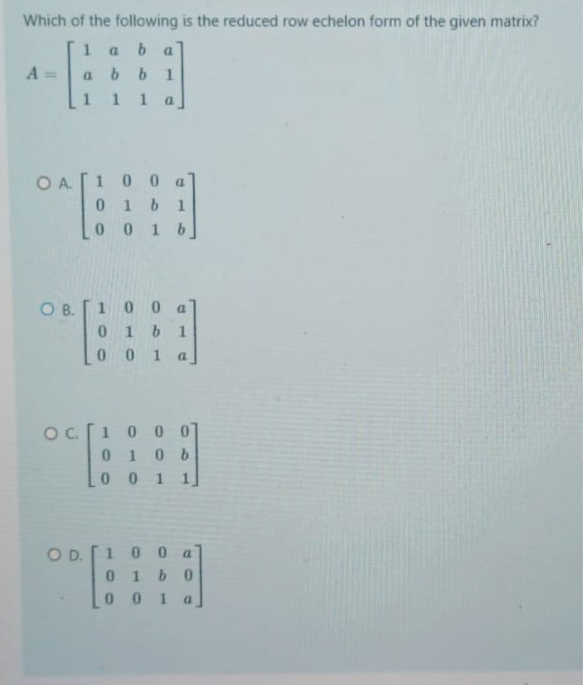 Which of the following is the reduced row echelon form of the given matrix?
1
a.
a.
A =
a b b 1
111
1 a
OA.
O A. [1 0 0 a
01b1
10 1 b
OB.
1 00 a
01b1
10 1 a
1000
0106
0 0 1
100 a
0 1b0
00 1
OD.
a.
