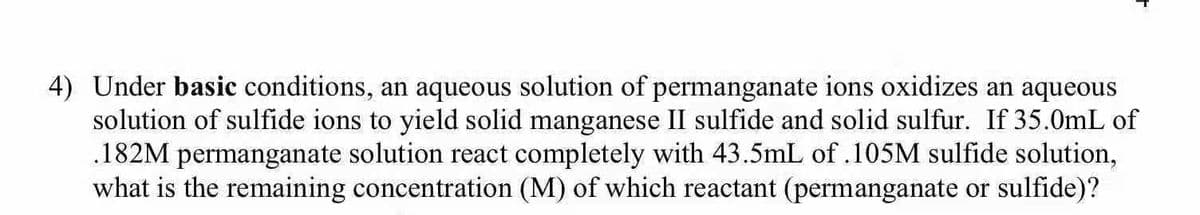 4) Under basic conditions, an aqueous solution of permanganate ions oxidizes an aqueous
solution of sulfide ions to yield solid manganese II sulfide and solid sulfur. If 35.0mL of
.182M permanganate solution react completely with 43.5mL of .105M sulfide solution,
what is the remaining concentration (M) of which reactant (permanganate or sulfide)?
