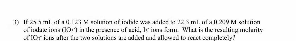 3) If 25.5 mL of a 0.123 M solution of iodide was added to 22.3 mL of a 0.209 M solution
of iodate ions (IO3) in the presence of acid, I3 ions form. What is the resulting molarity
of IO3 ions after the two solutions are added and allowed to react completely?
