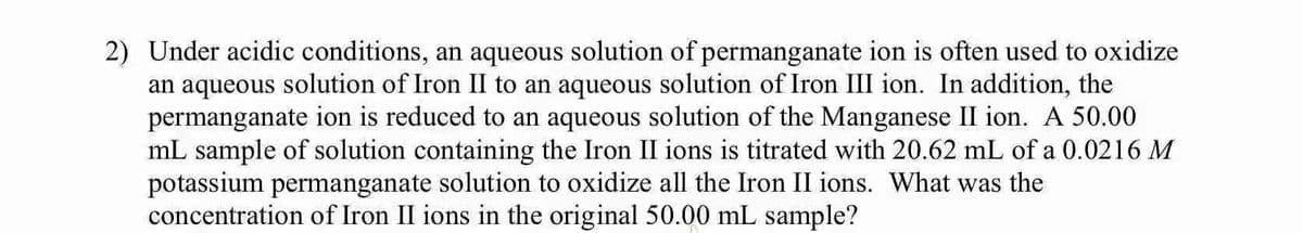 2) Under acidic conditions, an aqueous solution of permanganate ion is often used to oxidize
an aqueous solution of Iron II to an aqueous solution of Iron III ion. In addition, the
permanganate ion is reduced to an aqueous solution of the Manganese II ion. A 50.00
mL sample of solution containing the Iron II ions is titrated with 20.62 mL of a 0.0216 M
potassium permanganate solution to oxidize all the Iron II ions. What was the
concentration of Iron II ions in the original 50.00 mL sample?
