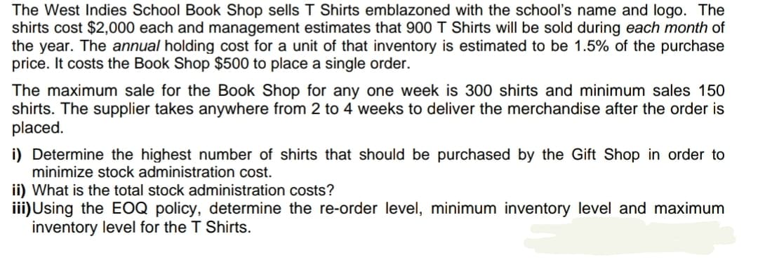 The West Indies School Book Shop sells T Shirts emblazoned with the school's name and logo. The
shirts cost $2,000 each and management estimates that 900 T Shirts will be sold during each month of
the year. The annual holding cost for a unit of that inventory is estimated to be 1.5% of the purchase
price. It costs the Book Shop $500 to place a single order.
The maximum sale for the Book Shop for any one week is 300 shirts and minimum sales 150
shirts. The supplier takes anywhere from 2 to 4 weeks to deliver the merchandise after the order is
placed.
i) Determine the highest number of shirts that should be purchased by the Gift Shop in order to
minimize stock administration cost.
ii) What is the total stock administration costs?
iii)Using the EOQ policy, determine the re-order level, minimum inventory level and maximum
inventory level for the T Shirts.

