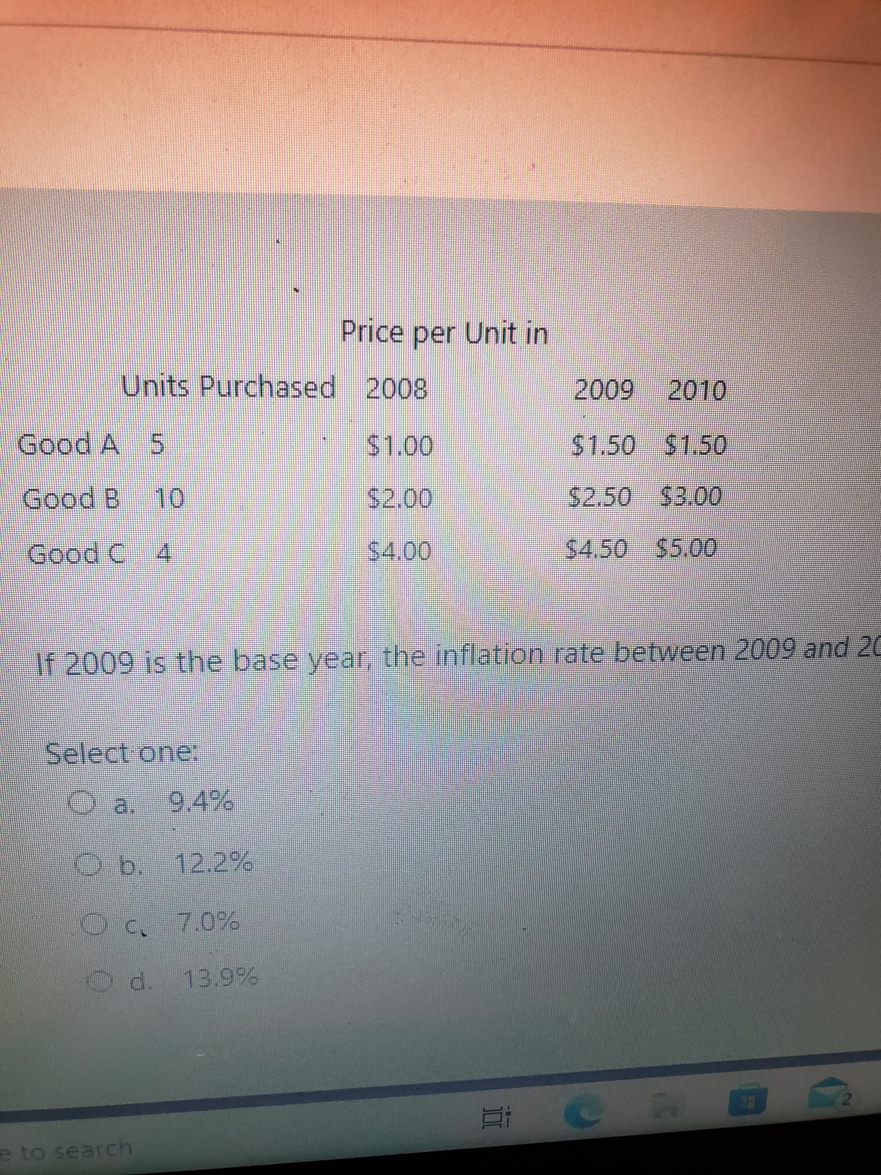 Price per Unit in
Units Purchased 2008
5.
Good A
Good B 10
$2.50 $3.00
Good C 4
S4.50 $5.00
If 2009 is the base year, the inflation rate between 2009 and 20
Select one:
Oa. 9.4%
Ob. 12.29%
7.0%
13.9%
2.
e to search
