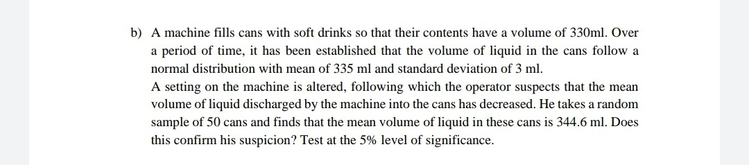 b) A machine fills cans with soft drinks so that their contents have a volume of 330ml. Over
a period of time, it has been established that the volume of liquid in the cans follow a
normal distribution with mean of 335 ml and standard deviation of 3 ml.
A setting on the machine is altered, following which the operator suspects that the mean
volume of liquid discharged by the machine into the cans has decreased. He takes a random
sample of 50 cans and finds that the mean volume of liquid in these cans is 344.6 ml. Does
this confirm his suspicion? Test at the 5% level of significance.