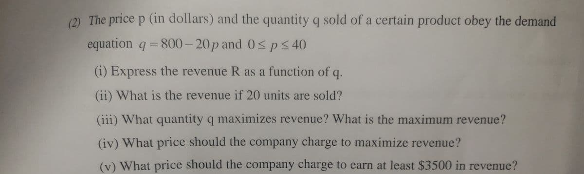 (2) The price p (in dollars) and the quantity q sold of a certain product obey the demand
equation q =800– 20p and 0< p< 40
(i) Express the revenue R as a function of
q.
(ii) What is the revenue if 20 units are sold?
(iii) What quantity q maximizes revenue? What is the maximum revenue?
(iv) What price should the company charge to maximize revenue?
(v) What price should the company charge to earn at least $3500 in revenue?
