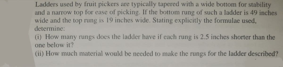 Ladders used by fruit pickers are typically tapered with a wide bottom for stability
and a narrow top for ease of picking. If the bottom rung of such a ladder is 49 inches
wide and the top rung is 19 inches wide. Stating explicitly the formulae used,
determine:
(i) How many rungs does the ladder have if each rung is 2.5 inches shorter than the
one below it?
(ii) How much material would be needed to make the rungs for the ladder described?
