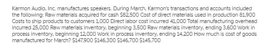 Karmon Audio, Inc. manufactures speakers. During March, Karmon's transactions and accounts included
the following: Raw materials acquired for cash $82,500 Cost of direct materials used in production 81,900
Costs to ship products to customers 1,000 Direct labor cost incurred 41,000 Total manufacturing overhead
incurred 25,000 Raw materials inventory, beginning 3,500 Raw materials inventory, ending 3,600 Work in
process inventory, beginning 12,000 Work in process inventory, ending 14,200 How much is cost of goods
manufactured for March? $147,900 $146,300 $146,700 $145,700
