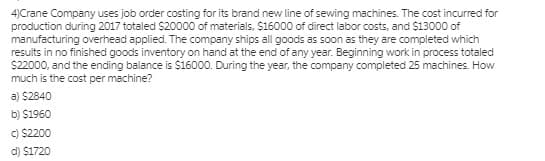 4)Crane Company uses job order costing for its brand new line of sewing machines. The cost incurred for
production during 2017 totaled $20000 of materials, $16000 of direct labor costs, and $13000 of
manufacturing overhead applied. The company ships all goods as soon as they are completed which
results in no finished goods inventory on hand at the end of any year. Beginning work in process totaled
$22000, and the ending balance is $16000. During the year, the company completed 25 machines. How
much is the cost per machine?
a) $2840
b) $1960
C) $2200
d) $1720
