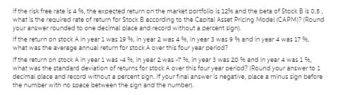 If the risk free rate is 4 9%, the expected return on the market portfolio is 1296 and the beta of Stock B is 0.5.
what is the required rate of return for Stock B according to the Capital Asset Pricing Model (CAPM)? (Round
your answer rounded to one decimal place and record without a percent sign).
If the return on stock A in year 1 was 19 %, in year 2 was 4 %, in year 3 was 9 % and in year 4 was 17 %,
what was the average annual return for stock A over this four year period?
If the return on stock A in year 1 was -4 %, in year 2 was -7 %, in year 3 was 20 % and in year 4 was 1 9%,
what was the standard deviation of returns for stock A over this four year period? (Round your answer to 1
decimal place and record without a percent sign. If your final answer is negative, place a minus sign before
the number with no space between the sign and the number).
