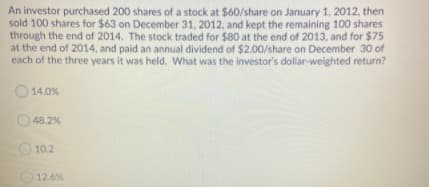 An investor purchased 200 shares of a stock at $60/share on January 1, 2012, then
sold 100 shares for $63 on December 31, 2012, and kept the remaining 100 shares
through the end of 2014. The stock traded for $80 at the end of 2013, and for $75
at the end of 2014, and paid an annual dividend of $2.00/share on December 30 of
each of the three years it was held. What was the investor's dollar-weighted return?
O 14.0%
48.2%
O 10.2
12.6%

