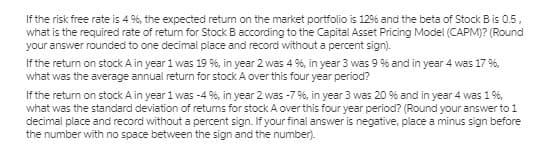 If the risk free rate is 4 %, the expected retum on the market portfolio is 12% and the beta of Stock B is 0.5,
what is the required rate of return for Stock B according to the Capital Asset Pricing Model (CAPM)? (Round
your answer rounded to one decimal place and record without a percent sign).
If the return on stock A in year 1 was 19 %, in year 2 was 4 %, in year 3 was 9 % and in year 4 was 17 %,
what was the average annual return for stock A over this four year period?
If the return on stock A in year 1 was -4 %, in year 2 was -7 %, in year 3 was 20 % and in year 4 was 1 %,
what was the standard deviation of returns for stock A over this four year period? (Round your answer to 1
decimal place and record without a percent sign. If your final answer is negative, place a minus sign before
the number with no space between the sign and the number).
