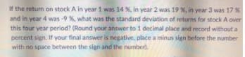 If the return on stock A in year 1 was 14 %, in year 2 was 19 %, in year 3 was 17 %
and in year 4 was -9 %, what was the standard deviation of returns for stock A over
this four year period? (Round your answer to 1 decimal place and record without a
percent sign. If your final answer is negative, place a minus sign before the number
with no space between the sign and the number).
