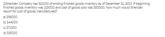 2)Sheridan Company has $21000 of ending finished goods inventory as of December 31, 2013. If beginning
finished goods inventory was $15000 and cost of goods sold was $50000, how much would Sheridan
report for cost of goods manufactured?
a) $56000
b) $44000
C) $71000
d) $15000
