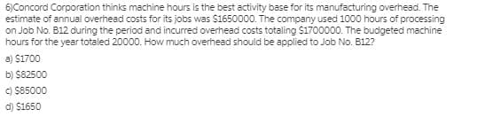 6)Concord Corporation thinks machine hours is the best activity base for its manufacturing overhead. The
estimate of annual overhead costs for its jobs was $1650000. The company used 1000 hours of processing
on Job No. B12 during the period and incurred overhead costs totaling $1700000. The budgeted machine
hours for the year totaled 20000. How much overhead should be applied to Job No. B12?
a) $1700
b) $82500
C) $85000
d) $1650
