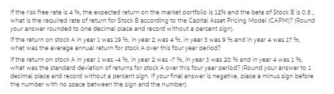 If the risk free rate is 4 %, the expected return on the market portfolio is 1296 and the beta of Stock Bis 0.5.
what is the required rate of return for Stock B according to the Capital Asset Pricing Model (CAPM)? (Round
your answer rounded to one decimal place and record without a percent sign).
If the return on stock A in year 1 was 19 %, in year 2 was 4 %, in year 3 was 9 % and in year 4 was 17 %,
what was the average annual return for stock A over this four year period?
If the return on stock A in year 1 was -4 %, in year 2 was -7 %, in year 3 was 20 % and in year 4 was 1 %,
what was the standard deviation of returns for stock A over this four year period? (Round your answer to 1
decimal place and record without a percent sign. If your final answer is negative, place a minus sign before
the number with no space between the sign and the number).
