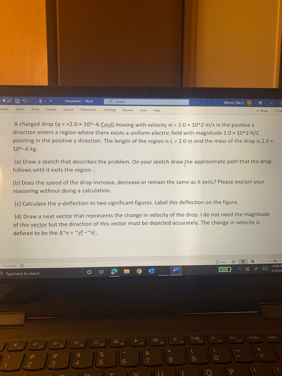 80 G E
Design
Layout
O on
Document1 - Word
P Search
Gilmore, Tyler D GT
Home
Insert
Draw
References
Mailings
Review
View
Help
3 Share
PCo
A charged drop (q = +2.0 × 10^-6 Coul) moving with velocity vi = 2.0 × 10^2 m/s in the positive x
direction enters a region where there exists a uniform electric field with magnitude 1.0 × 10^2 N/C
%3D
%3D
pointing in the positive y direction. The length of the region is L = 1.0 m and the mass of the drop is 2.0 x
10^-6 kg.
(a) Draw a sketch that describes the problem. On your sketch draw the approximate path that the drop
follows until it exits the region.
(b) Does the speed of the drop increase, decrease or remain the same as it exits? Please explain your
reasoning without doing a calculation.
(c) Calculate the y-deflection to two significant figures. Label this deflection on the figure.
(d) Draw a neat vector that represents the change in velocity of the drop. I do not need the magnitude
of this vector but the direction of this vector must be depicted accurately. The change in velocity is
defined to be the A^v = ^vf –~vi .
O Focus
175 words
10:04 PE
81%
O BI
2/14/20
- Type here to search
Prisc
Insert
F10
F11
F12
F8
F9
F6
F7
F3
F4
F5
F1
F2
&
@
23
24
6
17
8.
9.
2
3
4.
P
