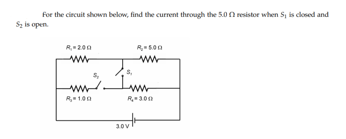 For the circuit shown below, find the current through the 5.0 N resistor when Sj is closed and
S2 is open.
R, = 2.0 2
R2 = 5.0 N
S,
S2
ww.
Inm
R3 = 1.0 2
R = 3.0 N
3.0 V
