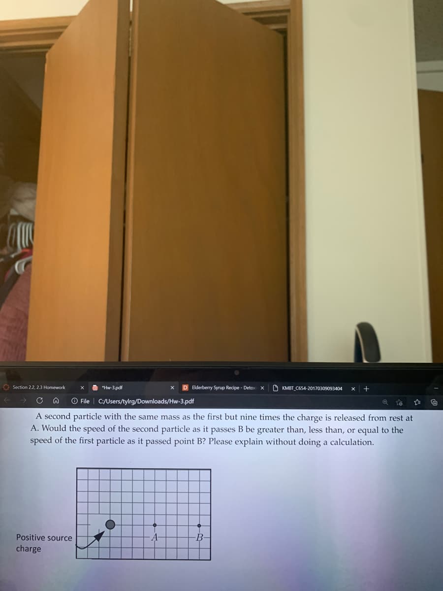 O Section 22, 2.3 Homework
A "Hw-3.pdf
D Elderberry Syrup Recipe - Detox x
O KMBT C654-20170309093404
+
O File | C:/Users/tylrg/Downloads/Hw-3.pdf
A second particle with the same mass as the first but nine times the charge is released from rest at
A. Would the speed of the second particle as it passes B be greater than, less than, or equal to the
speed of the first particle as it passed point B? Please explain without doing a calculation.
Positive source
B-
charge
