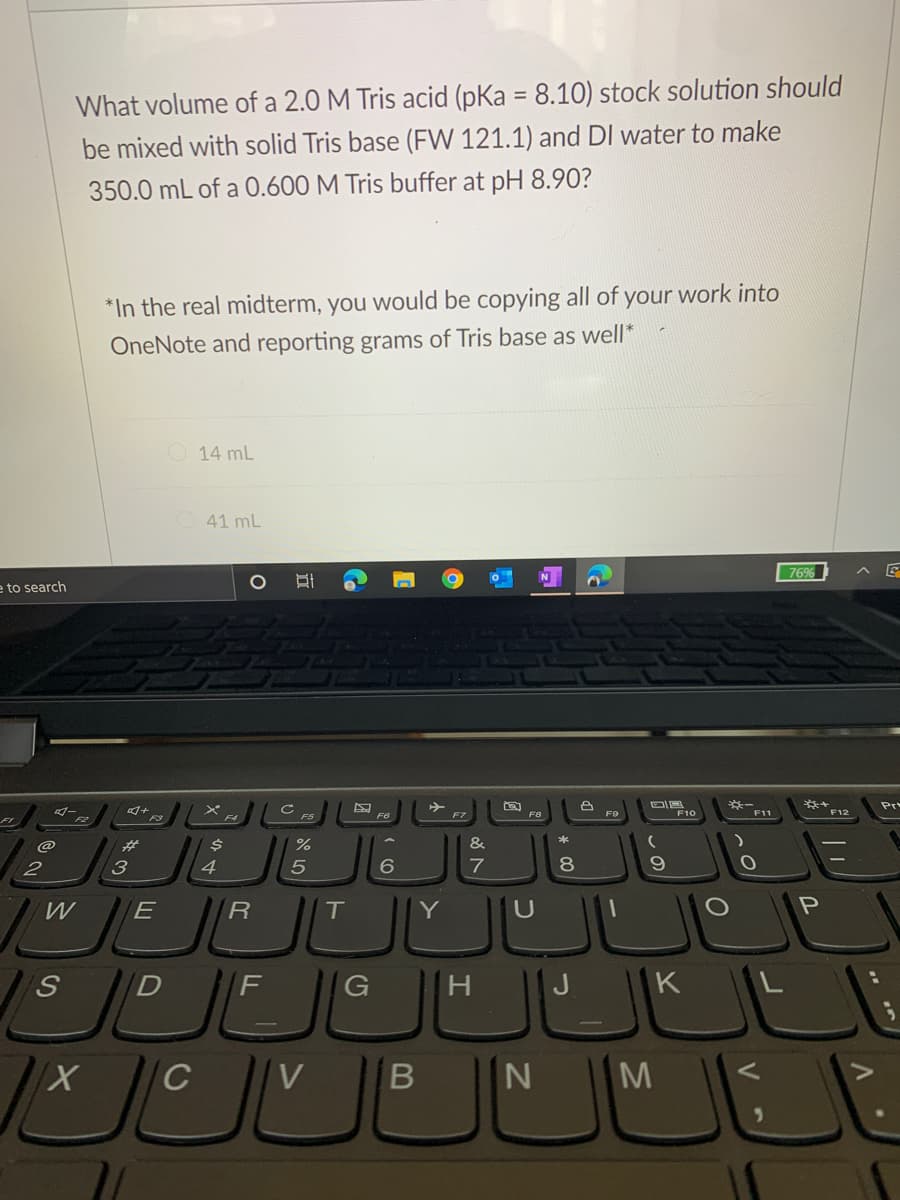 What volume of a 2.0 M Tris acid (pKa = 8.10) stock solution should
%3D
be mixed with solid Tris base (FW 121.1) and DI water to make
350.0 mL of a 0.600 M Tris buffer at pH 8.90?
*In the real midterm, you would be copying all of your work into
OneNote and reporting grams of Tris base as well*
O 14 mL
41 mL
769%
e to search
Pr
F10
F11
F7
F8
@
23
&
2
3
4
7
8.
W
E
R
Y
S.
F
G
H
J
K L
C
M
B
