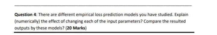 Question 4: There are different empirical loss prediction models you have studied. Explain
(numerically) the effect of changing each of the input parameters? Compare the resulted
outputs by these models? (20 Marks)
