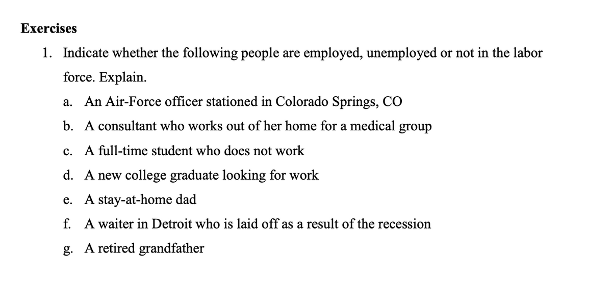 Exercises
1. Indicate whether the following people are employed, unemployed or not in the labor
force. Explain.
a. An Air-Force officer stationed in Colorado Springs, CO
b. A consultant who works out of her home for a medical group
c. A full-time student who does not work
d. A new college graduate looking for work
e. A stay-at-home dad
f. A waiter in Detroit who is laid off as a result of the recession
g. A retired grandfather
