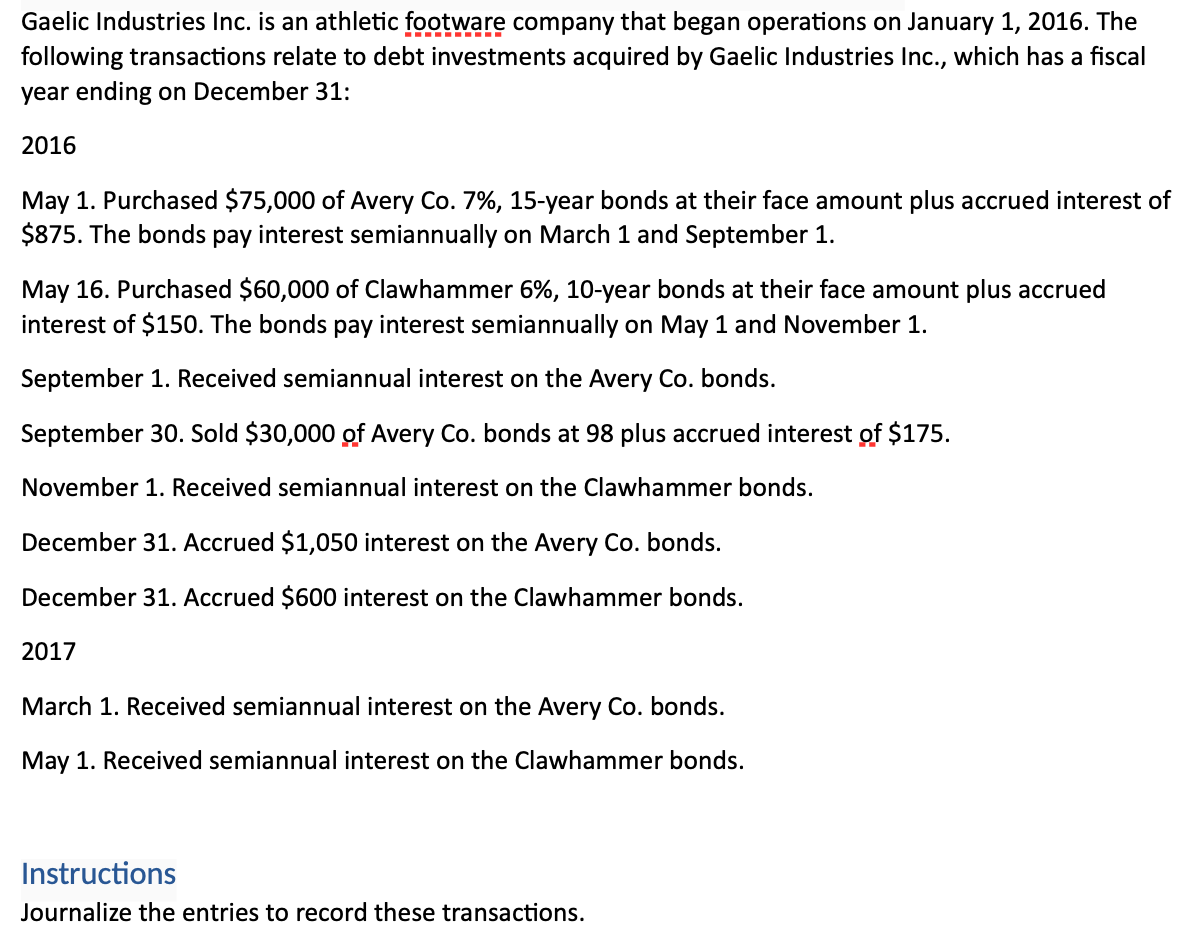 Gaelic Industries Inc. is an athletic footware company that began operations on January 1, 2016. The
following transactions relate to debt investments acquired by Gaelic Industries Inc., which has a fiscal
year ending on December 31:
2016
May 1. Purchased $75,000 of Avery Co. 7%, 15-year bonds at their face amount plus accrued interest of
$875. The bonds pay interest semiannually on March 1 and September 1.
May 16. Purchased $60,000 of Clawhammer 6%, 10-year bonds at their face amount plus accrued
interest of $150. The bonds pay interest semiannually on May 1 and November 1.
September 1. Received semiannual interest on the Avery Co. bonds.
September 30. Sold $30,000 of Avery Co. bonds at 98 plus accrued interest of $175.
November 1. Received semiannual interest on the Clawhammer bonds.
December 31. Accrued $1,050 interest on the Avery Co. bonds.
December 31. Accrued $600 interest on the Clawhammer bonds.
2017
March 1. Received semiannual interest on the Avery Co. bonds.
May 1. Received semiannual interest on the Clawhammer bonds.
Instructions
Journalize the entries to record these transactions.
